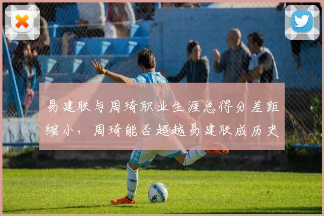 易建联与周琦职业生涯总得分差距缩小，周琦能否超越易建联成历史得分王？