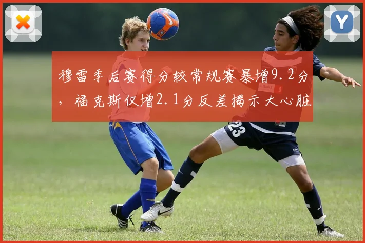 穆雷季后赛得分较常规赛暴增9.2分,福克斯仅增2.1分反差揭示大心脏差距