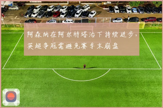 阿森纳在阿尔特塔治下持续进步，英超争冠需避免赛季末崩盘